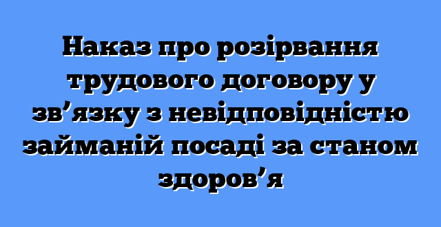 Наказ про розірвання трудового договору у зв’язку з невідповідністю займаній посаді за станом здоров’я