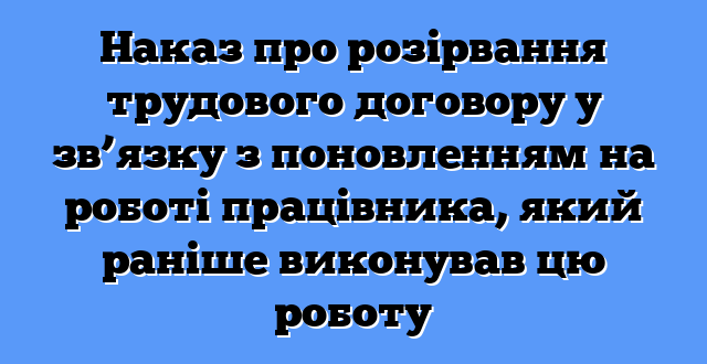 Наказ про розірвання трудового договору у зв’язку з поновленням на роботі працівника, який раніше виконував цю роботу