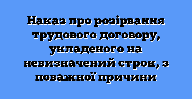 Наказ про розірвання трудового договору, укладеного на невизначений строк, з поважної причини