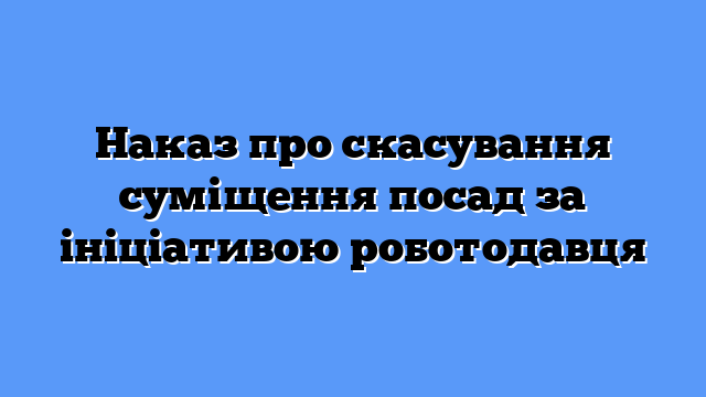Наказ про скасування суміщення посад за ініціативою роботодавця
