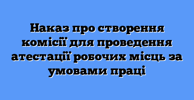 Наказ про створення комісії для проведення атестації робочих місць за умовами праці