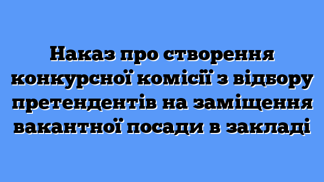 Наказ про створення конкурсної комісії з відбору претендентів на заміщення вакантної посади в закладі