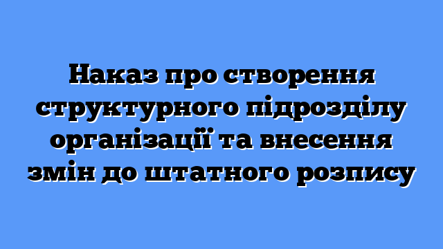 Наказ про створення структурного підрозділу організації та внесення змін до штатного розпису