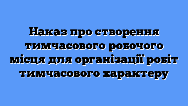 Наказ про створення тимчасового робочого місця для організації робіт тимчасового характеру