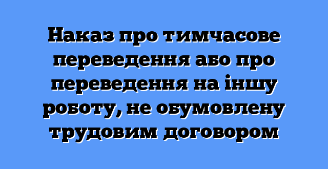 Наказ про тимчасове переведення або про переведення на іншу роботу, не обумовлену трудовим договором