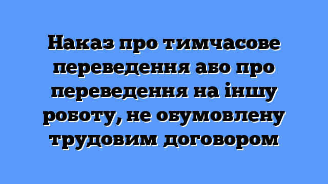 Наказ про тимчасове переведення або про переведення на іншу роботу, не обумовлену трудовим договором