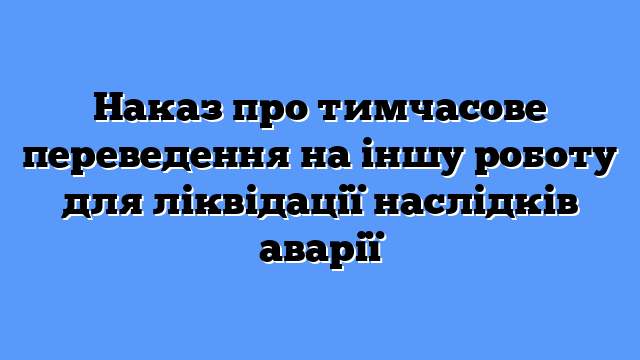 Наказ про тимчасове переведення на іншу роботу для ліквідації наслідків аварії