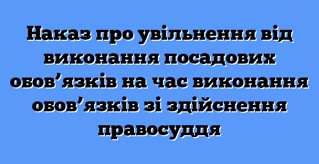 Наказ про увільнення від виконання посадових обов’язків на час виконання обов’язків зі здійснення правосуддя
