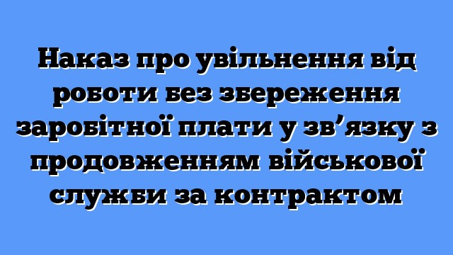 Наказ про увільнення від роботи без збереження заробітної плати у зв’язку з продовженням військової служби за контрактом