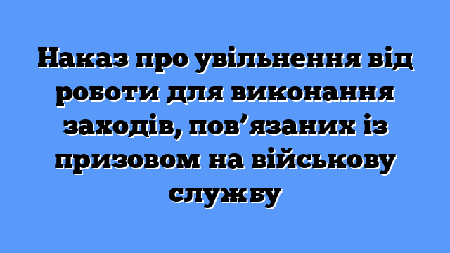 Наказ про увільнення від роботи для виконання заходів, пов’язаних із призовом на військову службу