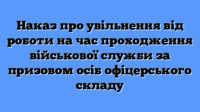 Наказ про увільнення від роботи на час проходження військової служби за призовом осіб офіцерського складу