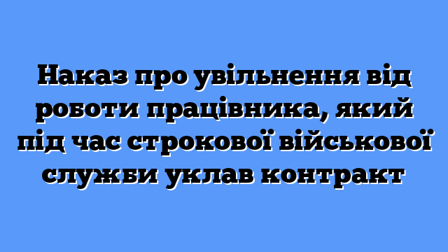 Наказ про увільнення від роботи працівника, який під час строкової військової служби уклав контракт
