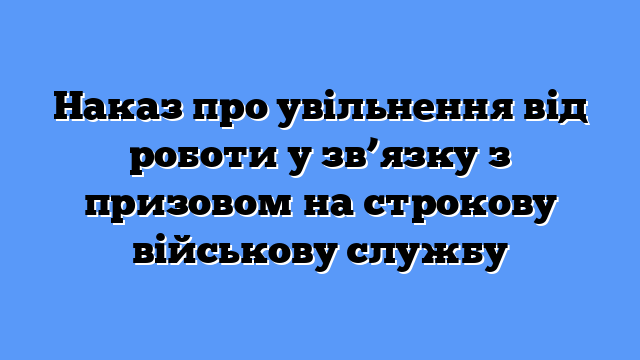 Наказ про увільнення від роботи у зв’язку з призовом на строкову військову службу