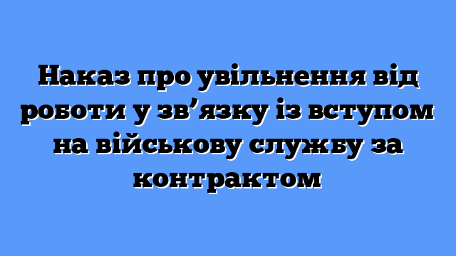 Наказ про увільнення від роботи у зв’язку із вступом на військову службу за контрактом