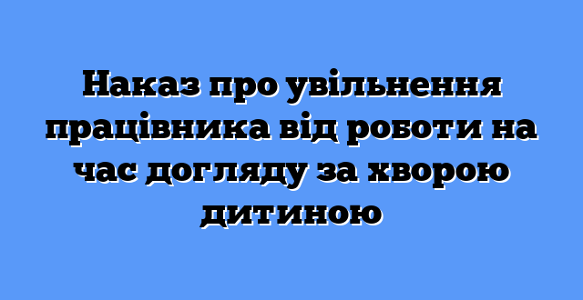 Наказ про увільнення працівника від роботи на час догляду за хворою дитиною