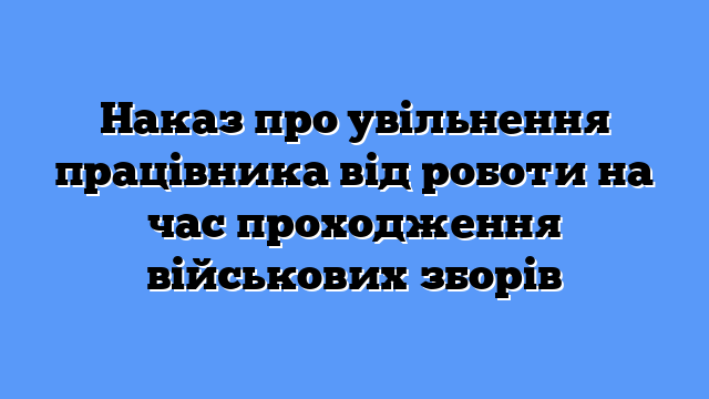 Наказ про увільнення працівника від роботи на час проходження військових зборів