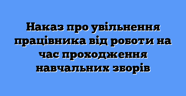 Наказ про увільнення працівника від роботи на час проходження навчальних зборів