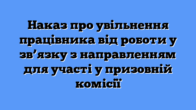 Наказ про увільнення працівника від роботи у зв’язку з направленням для участі у призовній комісії
