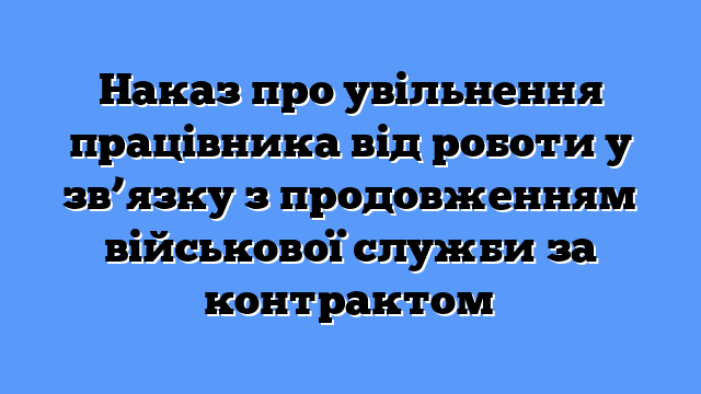 Наказ про увільнення працівника від роботи у зв’язку з продовженням військової служби за контрактом