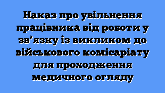 Наказ про увільнення працівника від роботи у зв’язку із викликом до військового комісаріату для проходження медичного огляду