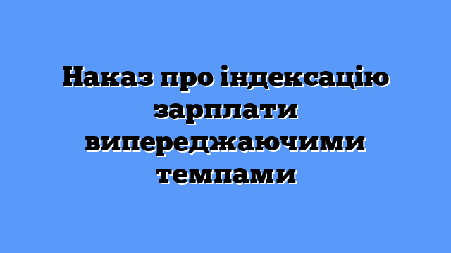Наказ про індексацію зарплати випереджаючими темпами