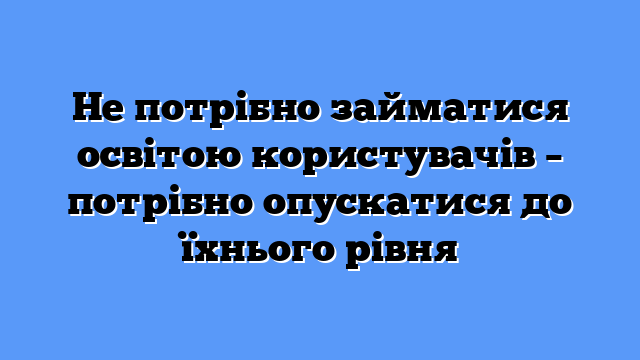Не потрібно займатися освітою користувачів – потрібно опускатися до їхнього рівня