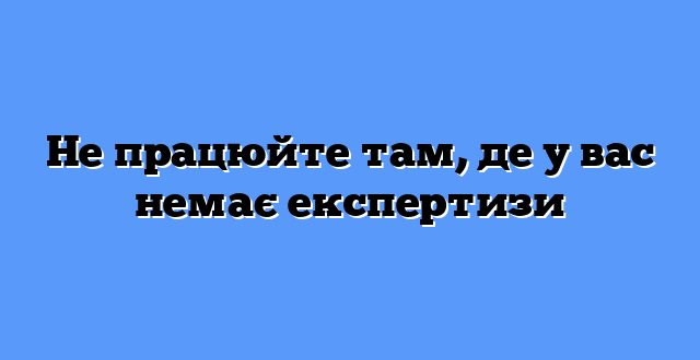 Не працюйте там, де у вас немає експертизи