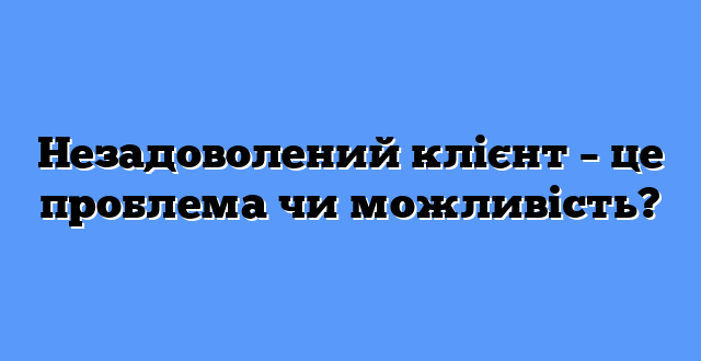 Незадоволений клієнт – це проблема чи можливість?