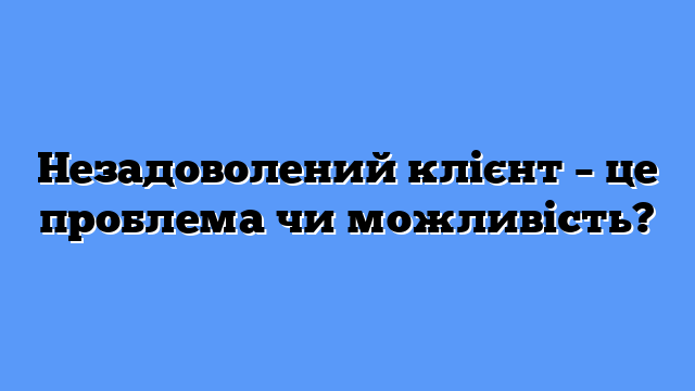 Незадоволений клієнт – це проблема чи можливість?