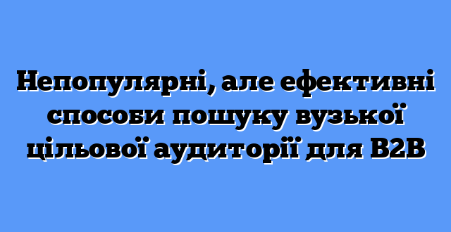 Непопулярні, але ефективні способи пошуку вузької цільової аудиторії для B2B