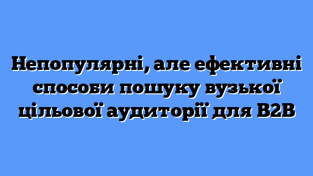 Непопулярні, але ефективні способи пошуку вузької цільової аудиторії для B2B