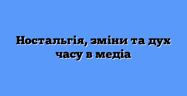 Ностальгія, зміни та дух часу в медіа