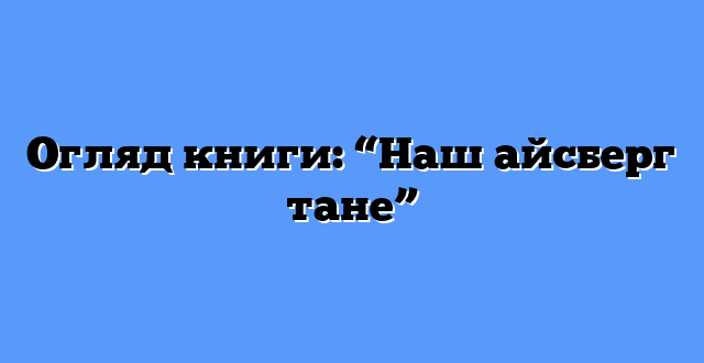Огляд книги: “Наш айсберг тане”