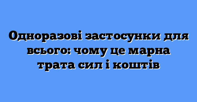 Одноразові застосунки для всього: чому це марна трата сил і коштів