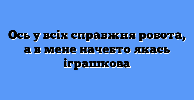 Ось у всіх справжня робота, а в мене начебто якась іграшкова