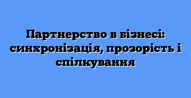 Партнерство в бізнесі: синхронізація, прозорість і спілкування