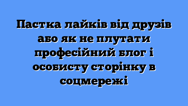 Пастка лайків від друзів або як не плутати професійний блог і особисту сторінку в соцмережі