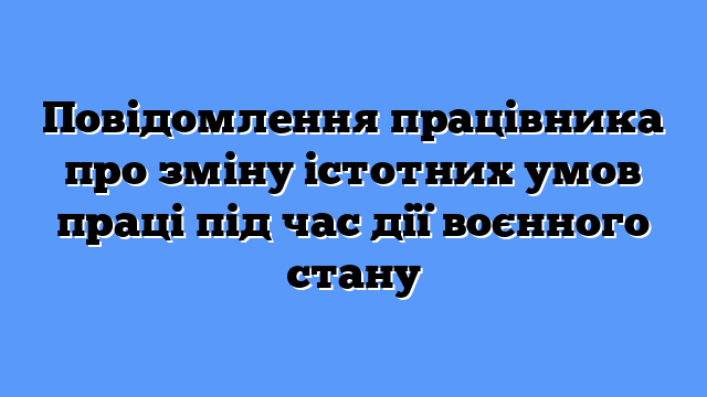 Повідомлення працівника про зміну істотних умов праці під час дії воєнного стану