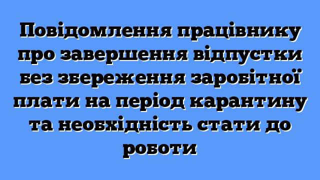 Повідомлення працівнику про завершення відпустки без збереження заробітної плати на період карантину та необхідність стати до роботи