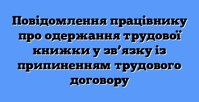 Повідомлення працівнику про одержання трудової книжки у зв’язку із припиненням трудового договору