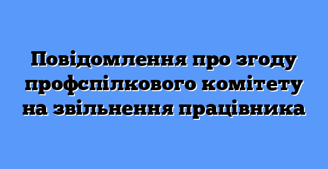 Повідомлення про згоду профспілкового комітету на звільнення працівника