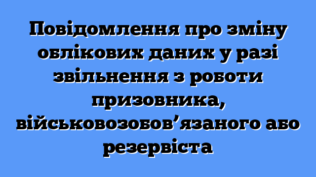 Повідомлення про зміну облікових даних у разі звільнення з роботи призовника, військовозобов’язаного або резервіста