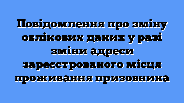 Повідомлення про зміну облікових даних у разі зміни адреси зареєстрованого місця проживання призовника