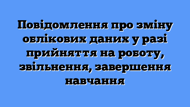 Повідомлення про зміну облікових даних у разі прийняття на роботу, звільнення, завершення навчання