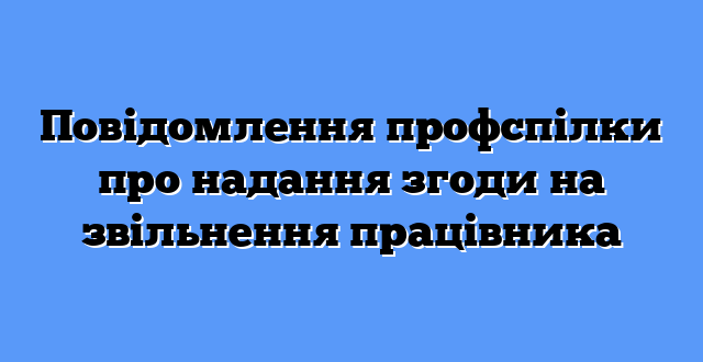 Повідомлення профспілки про надання згоди на звільнення працівника