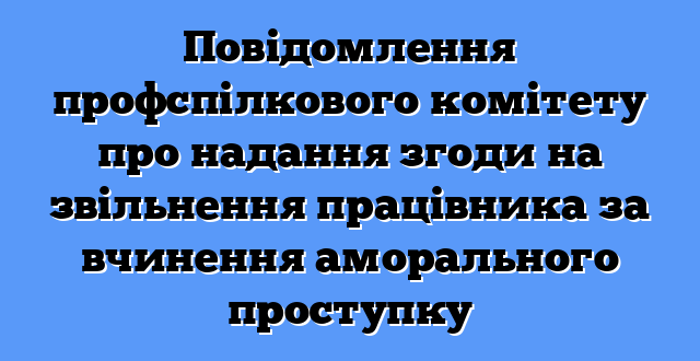 Повідомлення профспілкового комітету про надання згоди на звільнення працівника за вчинення аморального проступку