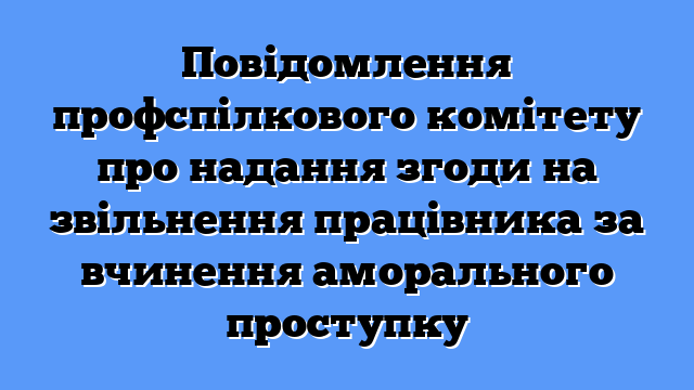 Повідомлення профспілкового комітету про надання згоди на звільнення працівника за вчинення аморального проступку
