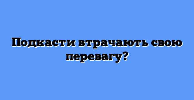 Подкасти втрачають свою перевагу?