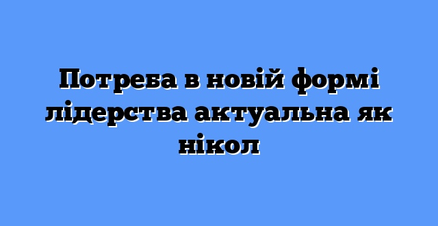 Потреба в новій формі лідерства актуальна як нікол