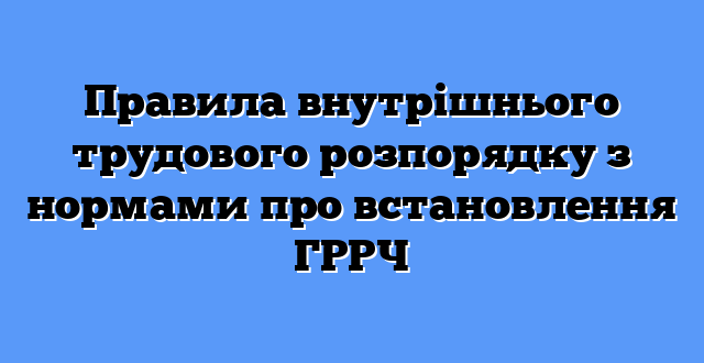 Правила внутрішнього трудового розпорядку з нормами про встановлення ГРРЧ